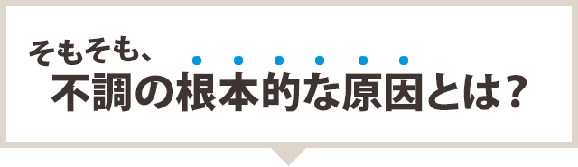 そもそも、不調の根本的な原因とは?